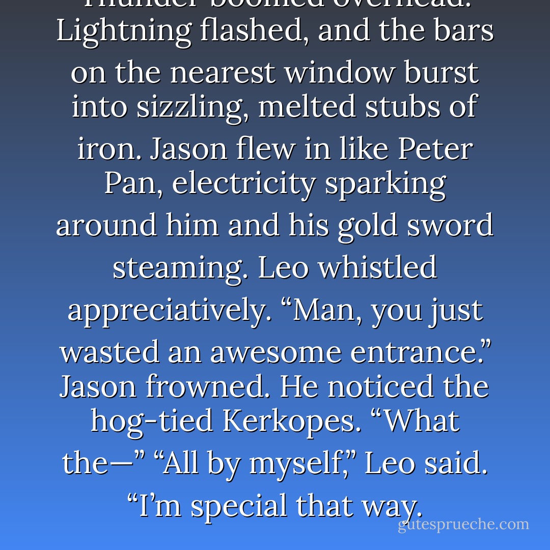 Thunder boomed overhead. Lightning flashed, and the bars on the nearest window burst into sizzling, melted stubs of iron.<br />Jason flew in like Peter Pan, electricity sparking around him and his gold sword steaming.<br />Leo whistled appreciatively. “Man, you just wasted an <i>awesome</i> entrance.”<br />Jason frowned. He noticed the hog-tied Kerkopes. “What the—”<br />“All by myself,” Leo said. “I’m special that way. - Rick Riordan