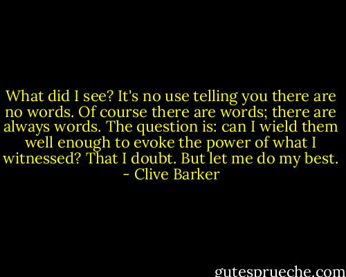 What did I see? It's no use telling you there are no words. Of course there are words; there are always words. The question is: can I wield them well enough to evoke the power of what I witnessed? That I doubt. But let me do my best. - Clive Barker