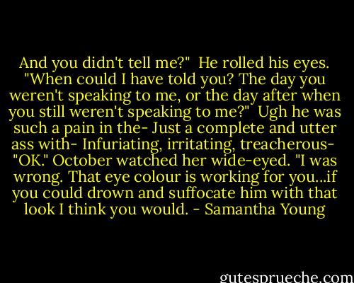 And you didn't tell me?"<br /><br />He rolled his eyes. "When could I have told you? The day you weren't speaking to me, or the day after when you still weren't speaking to me?"<br /><br />Ugh he was such a pain in the-<br />Just a complete and utter ass with-<br />Infuriating, irritating, treacherous-<br /><br />"OK." October watched her wide-eyed. "I was wrong. That eye colour is working for you...if you could drown and suffocate him with that look I think you would. - Samantha Young