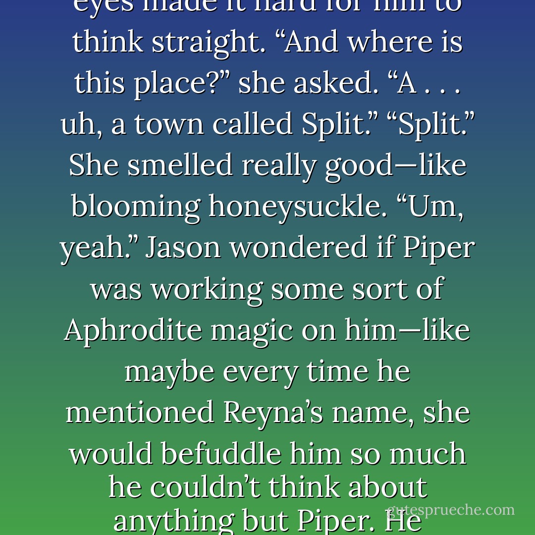 Piper leaned toward [Jason], her caramel braid falling over her shoulder. Her multicolored eyes made it hard for him to think straight.<br />“And where is this place?” she asked.<br />“A . . . uh, a town called Split.”<br />“Split.” She smelled really good—like blooming honeysuckle.<br />“Um, yeah.” Jason wondered if Piper was working some sort of Aphrodite magic on him—like maybe every time he mentioned Reyna’s name, she would befuddle him so much he couldn’t think about anything but Piper. He supposed it wasn’t the worst sort of revenge. - Rick Riordan