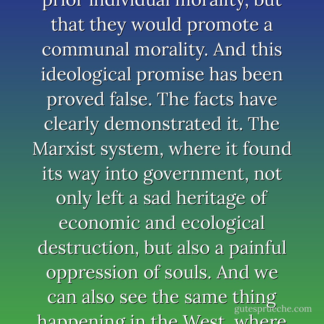 Both capitalism and Marxism promised to point out the path for the creation of just structures, and they declared that these, once established, would function by themselves; they declared that not only would they have no need of any prior individual morality, but that they would promote a communal morality. And this ideological promise has been proved false. The facts have clearly demonstrated it. The Marxist system, where it found its way into government, not only left a sad heritage of economic and ecological destruction, but also a painful oppression of souls. And we can also see the same thing happening in the West, where the distance between rich and poor is growing constantly, and giving rise to a worrying degradation of personal dignity through drugs, alcohol and deceptive illusions of happiness. - Pope Benedict XVI