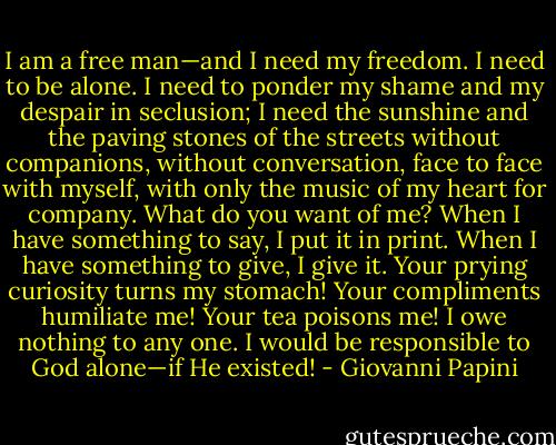 I am a free man—and I need my freedom. I need to be alone. I need to ponder my shame and my despair in seclusion; I need the sunshine and the paving stones of the streets without companions, without conversation, face to face with myself, with only the music of my heart for company. What do you want of me? When I have something to say, I put it in print. When I have something to give, I give it. Your prying curiosity turns my stomach! Your compliments humiliate me! Your tea poisons me! I owe nothing to any one. I would be responsible to God alone—if He existed! - Giovanni Papini