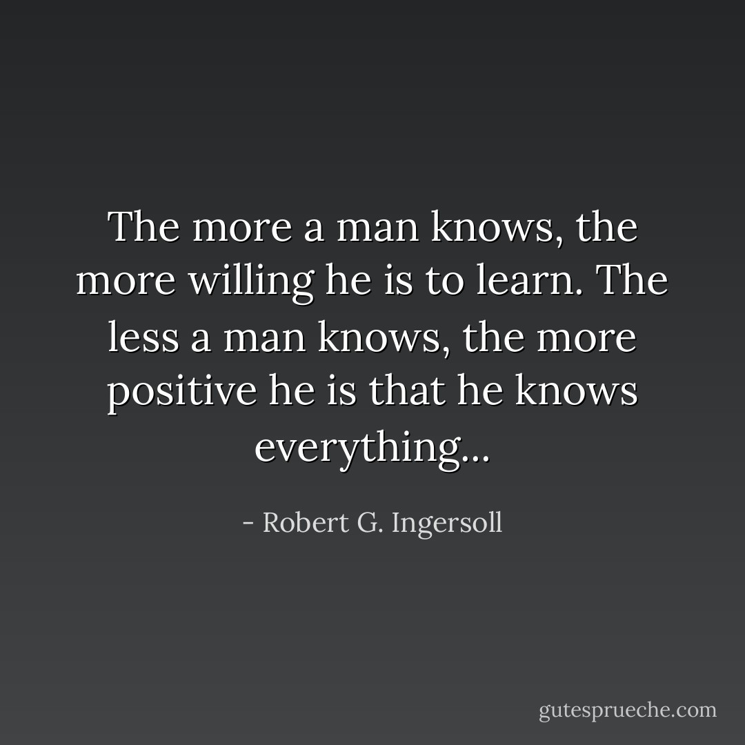 The more a man knows, the more willing he is to learn. The less a man knows, the more positive he is that he knows everything... - Robert G. Ingersoll