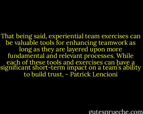 That being said, experiential team exercises can be valuable tools for enhancing teamwork as long as they are layered upon more fundamental and relevant processes. While each of these tools and exercises can have a significant short-term impact on a team’s ability to build trust, - Patrick Lencioni