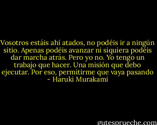 Vosotros estáis ahí atados, no podéis ir a ningún sitio. Apenas podéis avanzar ni siquiera podéis dar marcha atrás. Pero yo no. Yo tengo un trabajo que hacer. Una misión que debo ejecutar. Por eso, permitirme que vaya pasando - Haruki Murakami