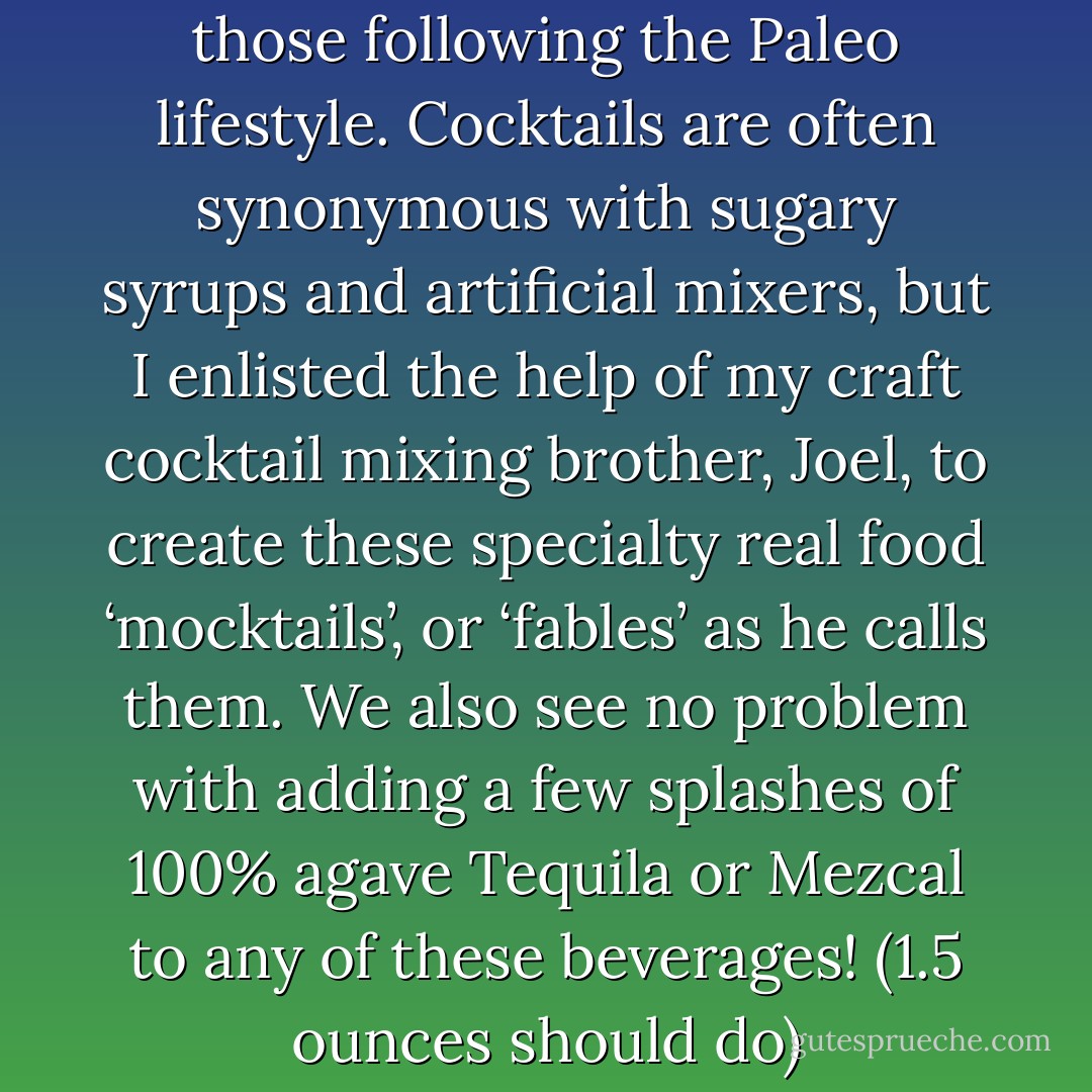 Good times can still be had by those following the Paleo lifestyle. Cocktails are often synonymous with sugary syrups and artificial mixers, but I enlisted the help of my craft cocktail mixing brother, Joel, to create these specialty real food ‘mocktails’, or ‘fables’ as he calls them. We also see no problem with adding a few splashes of 100% agave Tequila or Mezcal to any of these beverages! (1.5 ounces should do) - Danielle Walker
