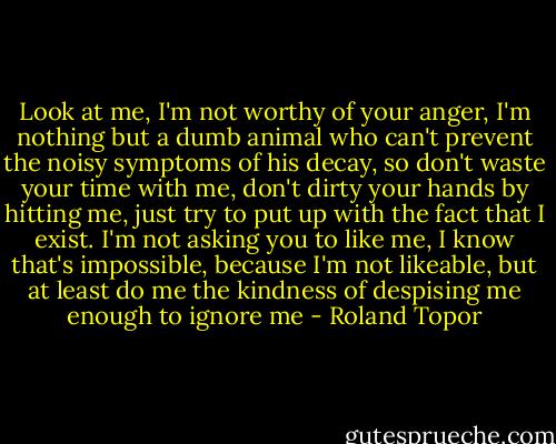Look at me, I'm not worthy of your anger, I'm nothing but a dumb animal who can't prevent the noisy symptoms of his decay, so don't waste your time with me, don't dirty your hands by hitting me, just try to put up with the fact that I exist. I'm not asking you to like me, I know that's impossible, because I'm not likeable, but at least do me the kindness of despising me enough to ignore me - Roland Topor