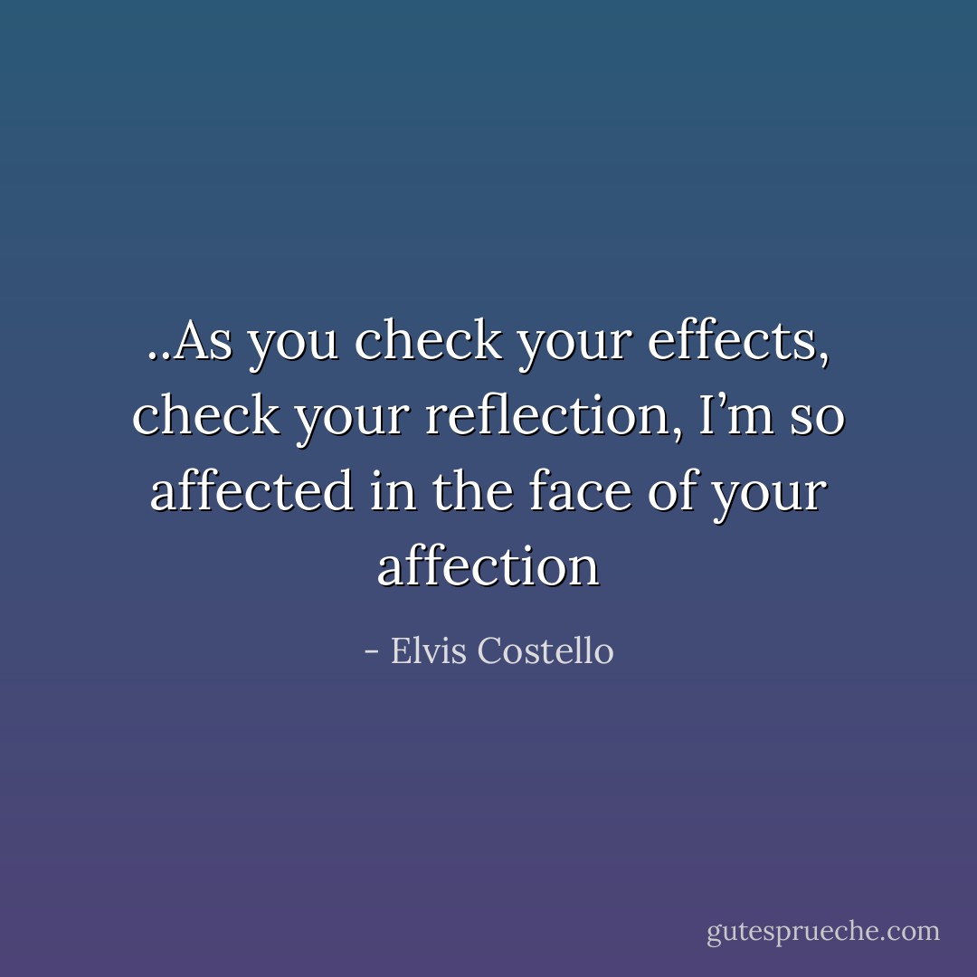 ..As you check your effects, check your reflection,<br />I’m so affected in the face of your affection - Elvis Costello