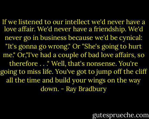 If we listened to our intellect we'd never have a love affair. We'd never have a friendship. We'd never go in business because we'd be cynical: "It's gonna go wrong." Or "She's going to hurt me." Or,"I've had a couple of bad love affairs, so therefore . . ." Well, that's nonsense. You're going to miss life. You've got to jump off the cliff all the time and build your wings on the way down. - Ray Bradbury