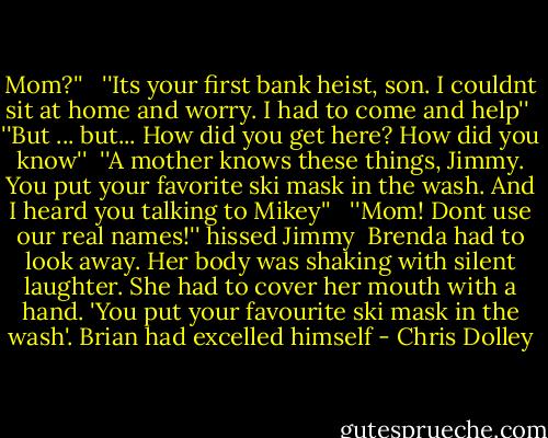 Mom?'' <br /><br />''Its your first bank heist, son. I couldnt sit at home and worry. I had to come and help''<br /><br />''But ... but... How did you get here? How did you know''<br /><br />''A mother knows these things, Jimmy. You put your favorite ski mask in the wash. And I heard you talking to Mikey''<br /><br /> ''Mom! Dont use our real names!'' hissed Jimmy<br /><br />Brenda had to look away. Her body was shaking with silent laughter. She had to cover her mouth with a hand. 'You put your favourite ski mask in the wash'. Brian had excelled himself - Chris Dolley