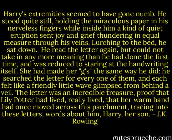 Harry's extremities seemed to have gone numb. He stood quite still, holding the miraculous paper in his nerveless fingers while inside him a kind of quiet eruption sent joy and grief thundering in equal measure through his veins. Lurching to the bed, he sat down.<br /><br />He read the letter again, but could not take in any more meaning than he had done the first time, and was reduced to staring at the handwriting itself. She had made her "g's" the same way he did: he searched the letter for every one of them, and each felt like a friendly little wave glimpsed from behind a veil. The letter was an incredible treasure, proof that Lily Potter had lived, really lived, that her warm hand had once moved across this parchment, tracing into these letters, words about him, Harry, her son. - J.K. Rowling