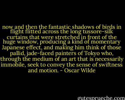now and then the fantastic shadows of birds in flight flitted across the long tussore-silk curtains that were stretched in front of the huge window, producing a kind of momentary Japanese effect, and making him think of those pallid, jade-faced painters of Tokyo who, through the medium of an art that is necessarily immobile, seek to convey the sense of swiftness and motion. - Oscar Wilde