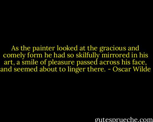 As the painter looked at the gracious and comely form he had so skilfully mirrored in his art, a smile of pleasure passed across his face, and seemed about to linger there. - Oscar Wilde