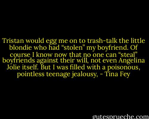 Tristan would egg me on to trash-talk the little blondie who had “stolen” my boyfriend. Of course I know now that no one can “steal” boyfriends against their will, not even Angelina Jolie itself. But I was filled with a poisonous, pointless teenage jealousy, - Tina Fey