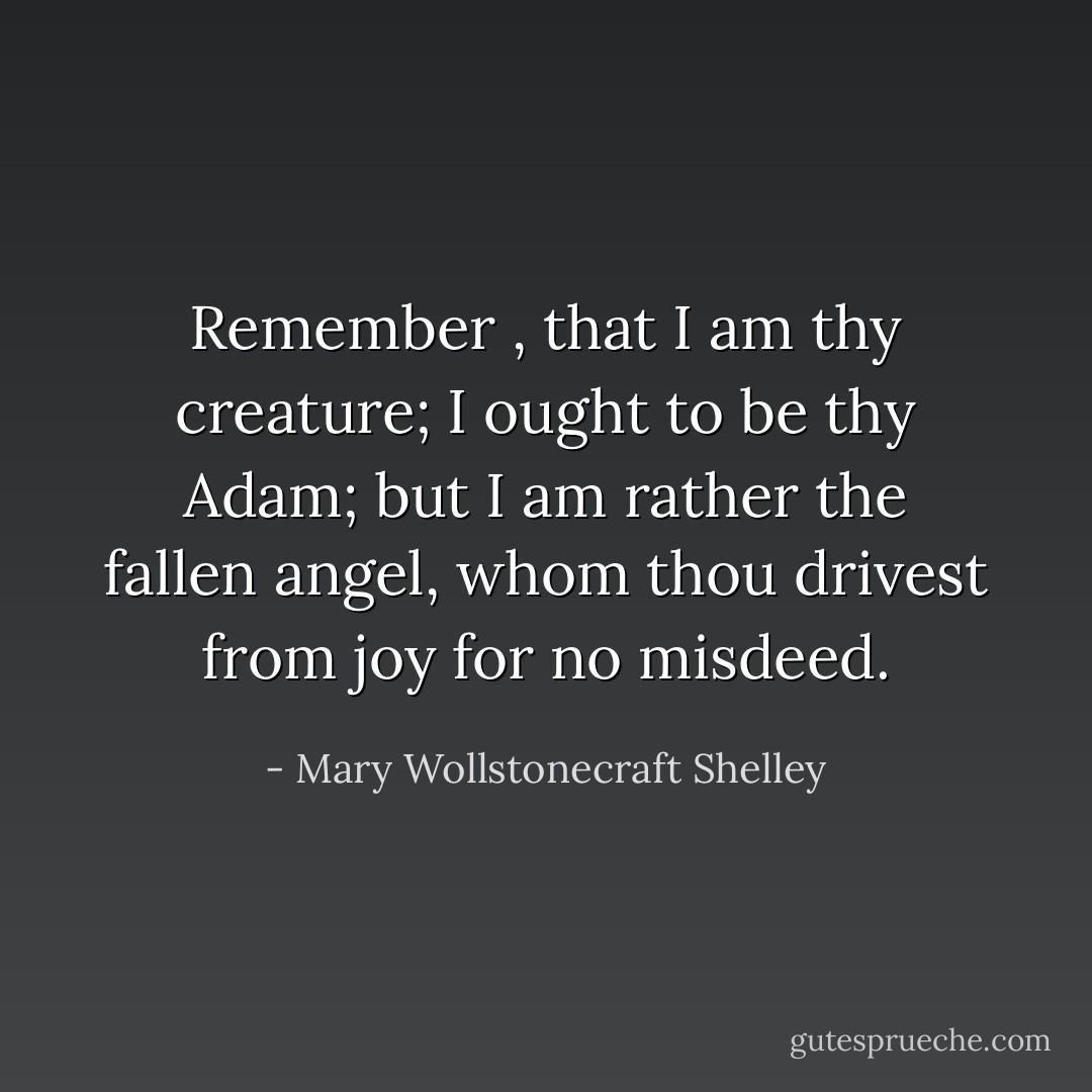 Remember , that I am thy creature; I ought to be thy Adam; but I am rather the fallen angel, whom thou drivest from joy for no misdeed. - Mary Wollstonecraft Shelley