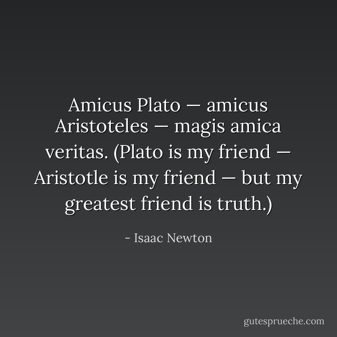 Amicus <a href="https://www.goodreads.com/author/show/879.Plato" title="Plato" rel="nofollow noopener">Plato</a> — amicus <a href="https://www.goodreads.com/author/show/2192.Aristoteles" title="Aristoteles" rel="nofollow noopener">Aristoteles</a> — magis amica veritas. (<i><a href="https://www.goodreads.com/author/show/879.Plato" title="Plato" rel="nofollow noopener">Plato</a> is my friend — <a href="https://www.goodreads.com/author/show/2192.Aristotle" title="Aristotle" rel="nofollow noopener">Aristotle</a> is my friend — but my greatest friend is truth</i>.) - Isaac Newton