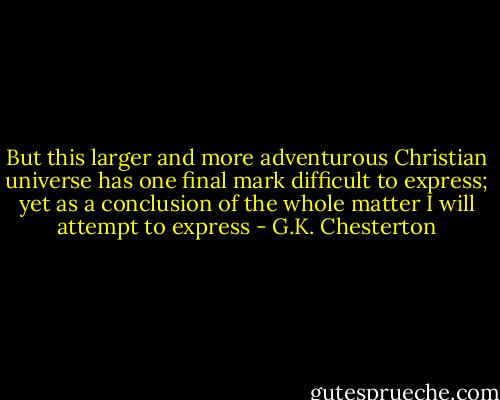 But this larger and more adventurous Christian universe has one final mark difficult to express; yet as a conclusion of the whole matter I will attempt to express - G.K. Chesterton