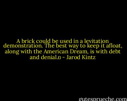 A brick could be used in a levitation demonstration. The best way to keep it afloat, along with the American Dream, is with debt and denial.  - Jarod Kintz