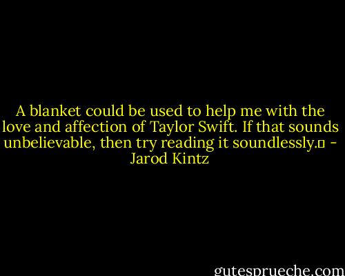 A blanket could be used to help me with the love and affection of Taylor Swift. If that sounds unbelievable, then try reading it soundlessly.  - Jarod Kintz