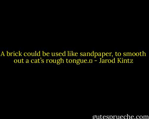 A brick could be used like sandpaper, to smooth out a cat’s rough tongue.  - Jarod Kintz