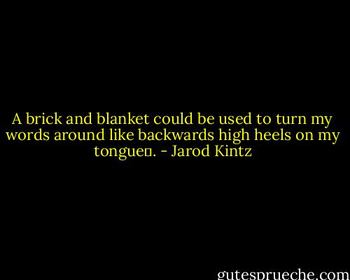 A brick and blanket could be used to turn my words around like backwards high heels on my tongue . - Jarod Kintz
