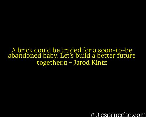 A brick could be traded for a soon-to-be abandoned baby. Let’s build a better future together.  - Jarod Kintz