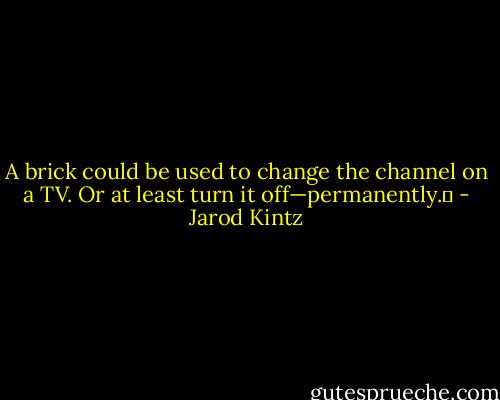 A brick could be used to change the channel on a TV. Or at least turn it off—permanently.  - Jarod Kintz