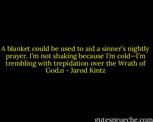 A blanket could be used to aid a sinner’s nightly prayer. I’m not shaking because I’m cold—I’m trembling with trepidation over the Wrath of God.  - Jarod Kintz