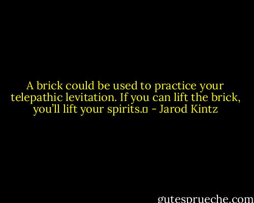 A brick could be used to practice your telepathic levitation. If you can lift the brick, you’ll lift your spirits.  - Jarod Kintz