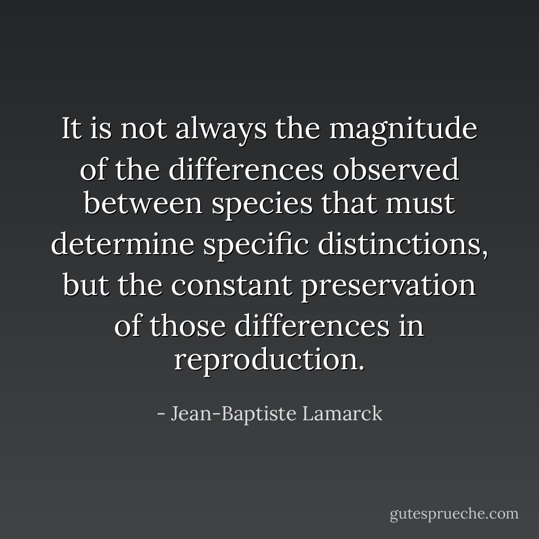 It is not always the magnitude of the differences observed between species that must determine specific distinctions, but the constant preservation of those differences in reproduction. - Jean-Baptiste Lamarck