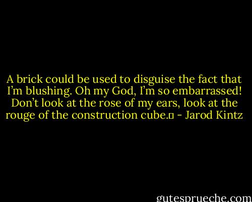 A brick could be used to disguise the fact that I’m blushing. Oh my God, I’m so embarrassed! Don’t look at the rose of my ears, look at the rouge of the construction cube.  - Jarod Kintz