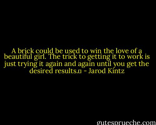 A brick could be used to win the love of a beautiful girl. The trick to getting it to work is just trying it again and again until you get the desired results.  - Jarod Kintz