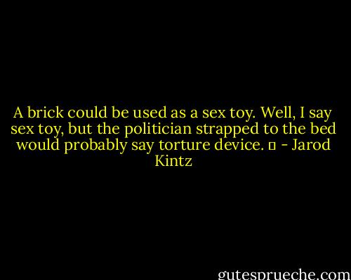 A brick could be used as a sex toy. Well, I say sex toy, but the politician strapped to the bed would probably say torture device.   - Jarod Kintz