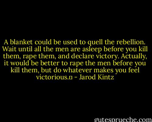 A blanket could be used to quell the rebellion. Wait until all the men are asleep before you kill them, rape them, and declare victory. Actually, it would be better to rape the men before you kill them, but do whatever makes you feel victorious.  - Jarod Kintz