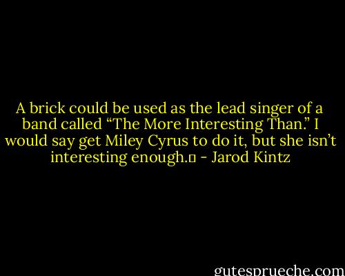 A brick could be used as the lead singer of a band called “The More Interesting Than.” I would say get Miley Cyrus to do it, but she isn’t interesting enough.  - Jarod Kintz