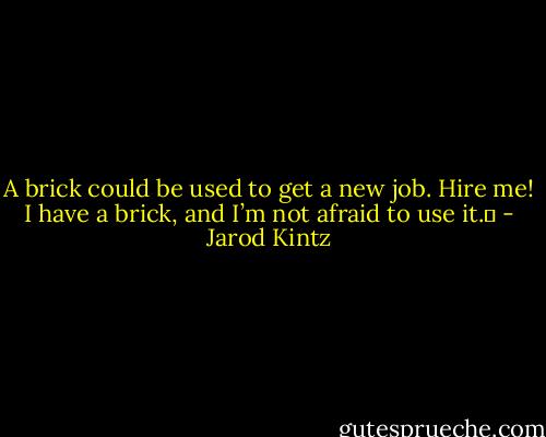 A brick could be used to get a new job. Hire me! I have a brick, and I’m not afraid to use it.  - Jarod Kintz