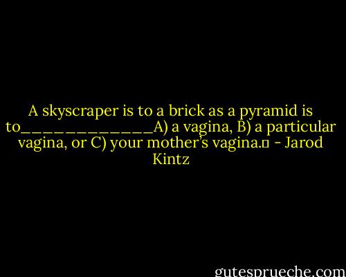 A skyscraper is to a brick as a pyramid is to____________A) a vagina, B) a particular vagina, or C) your mother’s vagina.  - Jarod Kintz