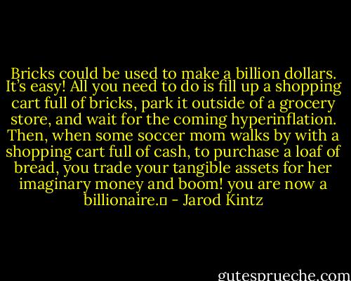 Bricks could be used to make a billion dollars. It’s easy! All you need to do is fill up a shopping cart full of bricks, park it outside of a grocery store, and wait for the coming hyperinflation. Then, when some soccer mom walks by with a shopping cart full of cash, to purchase a loaf of bread, you trade your tangible assets for her imaginary money and boom! you are now a billionaire.  - Jarod Kintz