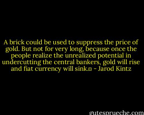 A brick could be used to suppress the price of gold. But not for very long, because once the people realize the unrealized potential in undercutting the central bankers, gold will rise and fiat currency will sink.  - Jarod Kintz