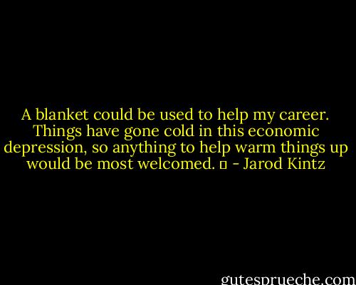 A blanket could be used to help my career. Things have gone cold in this economic depression, so anything to help warm things up would be most welcomed.   - Jarod Kintz