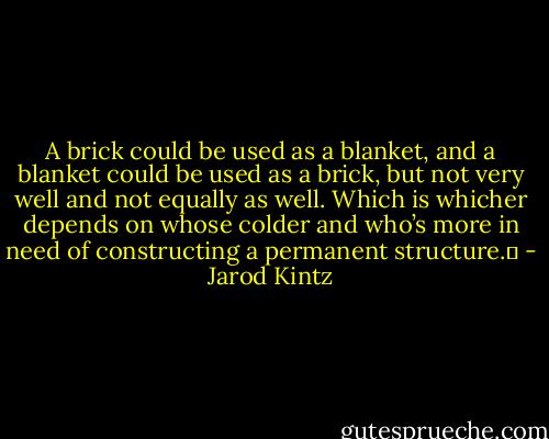 A brick could be used as a blanket, and a blanket could be used as a brick, but not very well and not equally as well. Which is whicher depends on whose colder and who’s more in need of constructing a permanent structure.  - Jarod Kintz