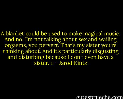 A blanket could be used to make magical music. And no, I’m not talking about sex and wailing orgasms, you pervert. That’s my sister you’re thinking about. And it’s particularly disgusting and disturbing because I don’t even have a sister.   - Jarod Kintz