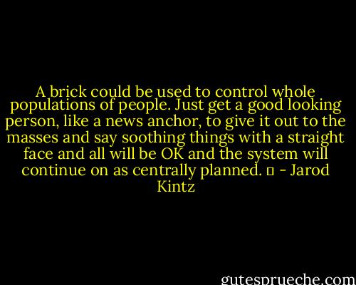A brick could be used to control whole populations of people. Just get a good looking person, like a news anchor, to give it out to the masses and say soothing things with a straight face and all will be OK and the system will continue on as centrally planned.   - Jarod Kintz