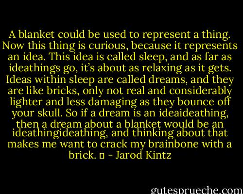 A blanket could be used to represent a thing. Now this thing is curious, because it represents an idea. This idea is called sleep, and as far as ideathings go, it’s about as relaxing as it gets. Ideas within sleep are called dreams, and they are like bricks, only not real and considerably lighter and less damaging as they bounce off your skull. So if a dream is an ideaideathing, then a dream about a blanket would be an ideathingideathing, and thinking about that makes me want to crack my brainbone with a brick.   - Jarod Kintz