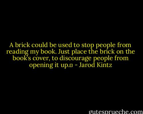 A brick could be used to stop people from reading my book. Just place the brick on the book’s cover, to discourage people from opening it up.  - Jarod Kintz