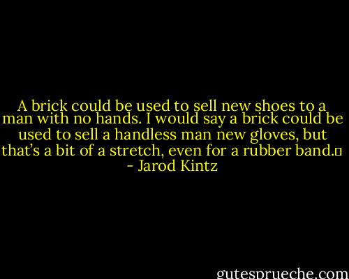 A brick could be used to sell new shoes to a man with no hands. I would say a brick could be used to sell a handless man new gloves, but that’s a bit of a stretch, even for a rubber band.  - Jarod Kintz