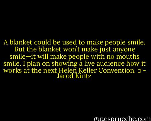 A blanket could be used to make people smile. But the blanket won’t make just anyone smile—it will make people with no mouths smile. I plan on showing a live audience how it works at the next Helen Keller Convention.   - Jarod Kintz