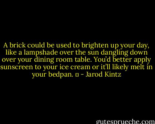 A brick could be used to brighten up your day, like a lampshade over the sun dangling down over your dining room table. You’d better apply sunscreen to your ice cream or it’ll likely melt in your bedpan.   - Jarod Kintz