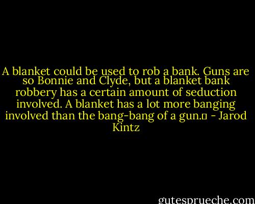 A blanket could be used to rob a bank. Guns are so Bonnie and Clyde, but a blanket bank robbery has a certain amount of seduction involved. A blanket has a lot more banging involved than the bang-bang of a gun.  - Jarod Kintz