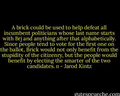 A brick could be used to help defeat all incumbent politicians whose last name starts with Brj and anything after that alphabetically. Since people tend to vote for the first one on the ballot, Brick would not only benefit from the stupidity of the citizenry, but the people would benefit by electing the smarter of the two candidates.   - Jarod Kintz